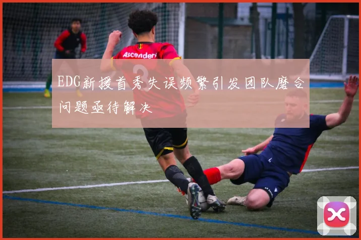EDG新援首秀失误频繁引发团队磨合问题亟待解决